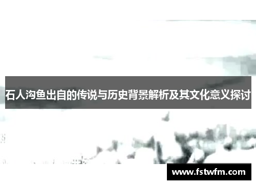 石人沟鱼出自的传说与历史背景解析及其文化意义探讨 石人沟鱼出自的传说与历史背景解析及其文化意义探讨